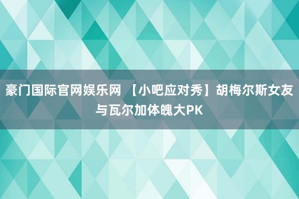 豪门国际官网娱乐网 【小吧应对秀】胡梅尔斯女友与瓦尔加体魄大PK