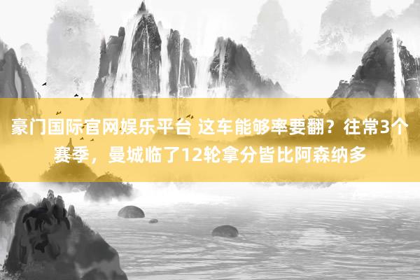 豪门国际官网娱乐平台 这车能够率要翻？往常3个赛季，曼城临了12轮拿分皆比阿森纳多