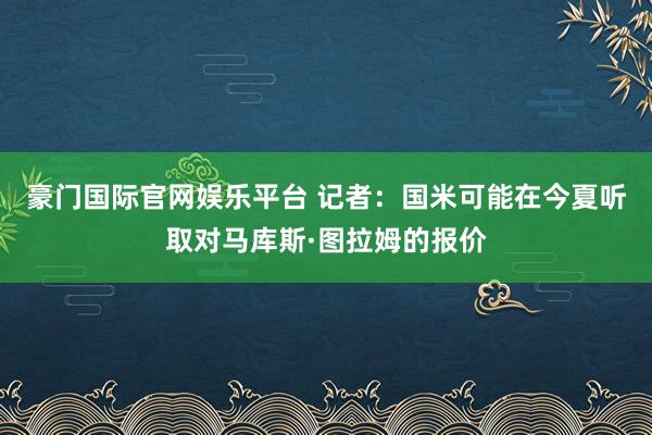 豪门国际官网娱乐平台 记者：国米可能在今夏听取对马库斯·图拉姆的报价