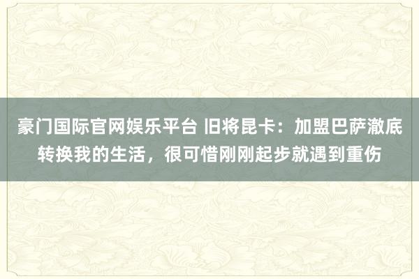豪门国际官网娱乐平台 旧将昆卡：加盟巴萨澈底转换我的生活，很可惜刚刚起步就遇到重伤