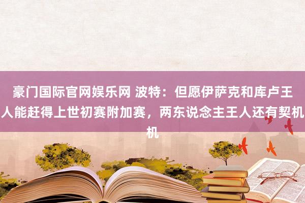 豪门国际官网娱乐网 波特：但愿伊萨克和库卢王人能赶得上世初赛附加赛，两东说念主王人还有契机