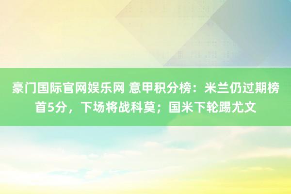 豪门国际官网娱乐网 意甲积分榜：米兰仍过期榜首5分，下场将战科莫；国米下轮踢尤文