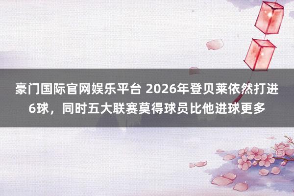 豪门国际官网娱乐平台 2026年登贝莱依然打进6球，同时五大联赛莫得球员比他进球更多