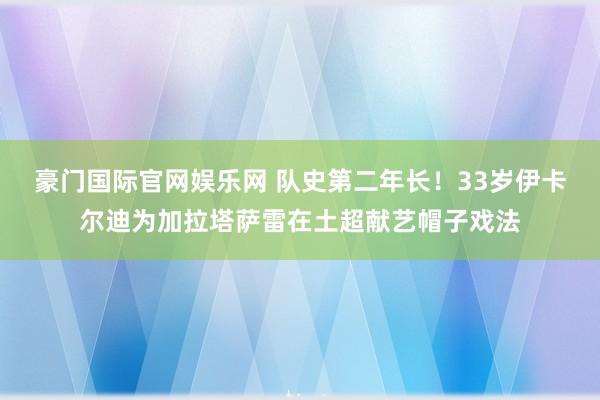 豪门国际官网娱乐网 队史第二年长！33岁伊卡尔迪为加拉塔萨雷在土超献艺帽子戏法