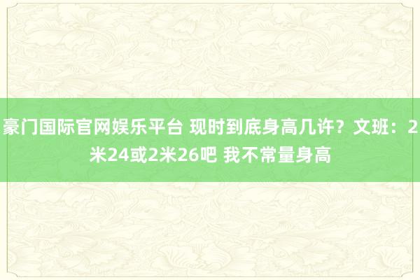 豪门国际官网娱乐平台 现时到底身高几许？文班：2米24或2米26吧 我不常量身高