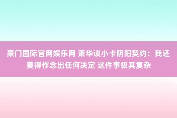 豪门国际官网娱乐网 萧华谈小卡阴阳契约：我还莫得作念出任何决定 这件事极其复杂