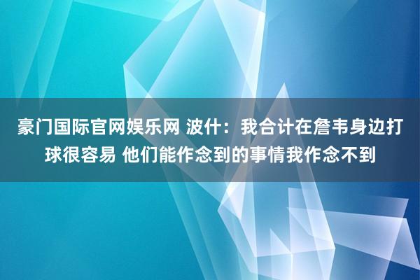 豪门国际官网娱乐网 波什：我合计在詹韦身边打球很容易 他们能作念到的事情我作念不到