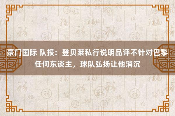 豪门国际 队报：登贝莱私行说明品评不针对巴黎任何东谈主，球队弘扬让他消沉