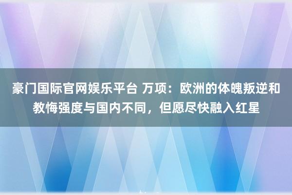 豪门国际官网娱乐平台 万项：欧洲的体魄叛逆和教悔强度与国内不同，但愿尽快融入红星