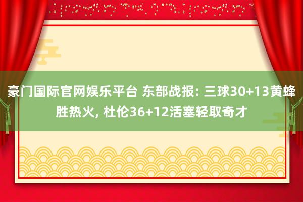 豪门国际官网娱乐平台 东部战报: 三球30+13黄蜂胜热火， 杜伦36+12活塞轻取奇才