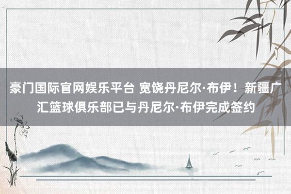 豪门国际官网娱乐平台 宽饶丹尼尔·布伊！新疆广汇篮球俱乐部已与丹尼尔·布伊完成签约