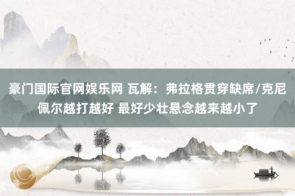 豪门国际官网娱乐网 瓦解：弗拉格贯穿缺席/克尼佩尔越打越好 最好少壮悬念越来越小了