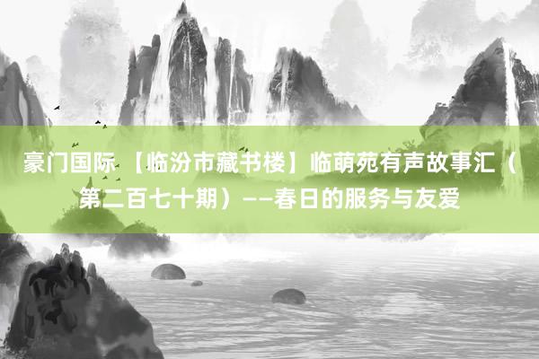 豪门国际 【临汾市藏书楼】临萌苑有声故事汇（第二百七十期）——春日的服务与友爱