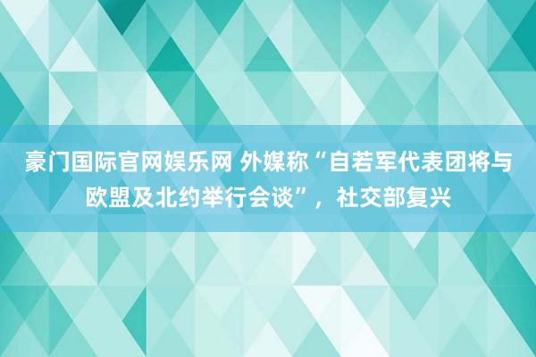 豪门国际官网娱乐网 外媒称“自若军代表团将与欧盟及北约举行会谈”，社交部复兴