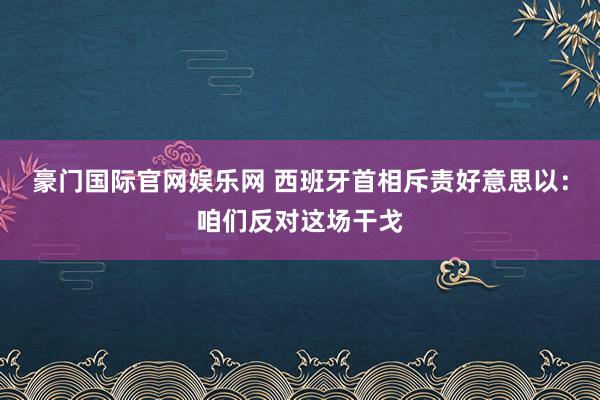 豪门国际官网娱乐网 西班牙首相斥责好意思以：咱们反对这场干戈