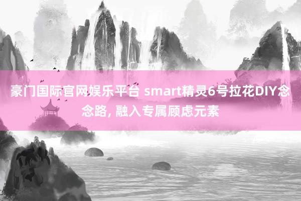 豪门国际官网娱乐平台 smart精灵6号拉花DIY念念路， 融入专属顾虑元素