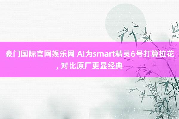 豪门国际官网娱乐网 AI为smart精灵6号打算拉花， 对比原厂更显经典