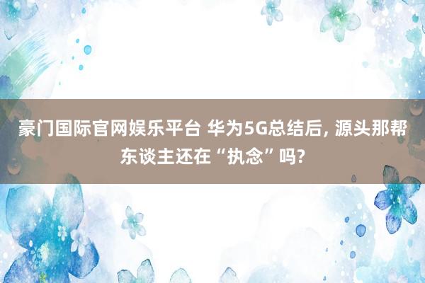 豪门国际官网娱乐平台 华为5G总结后， 源头那帮东谈主还在“执念”吗?