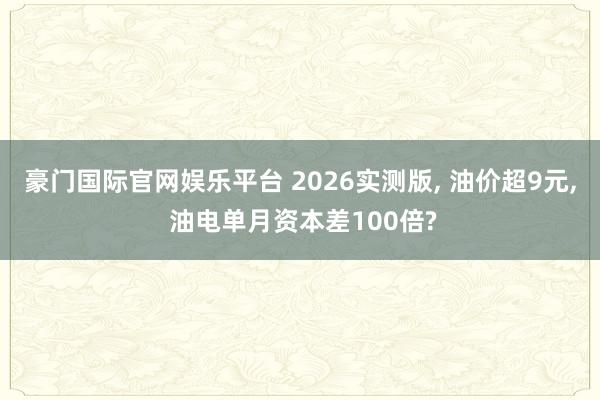 豪门国际官网娱乐平台 2026实测版， 油价超9元， 油电单月资本差100倍?