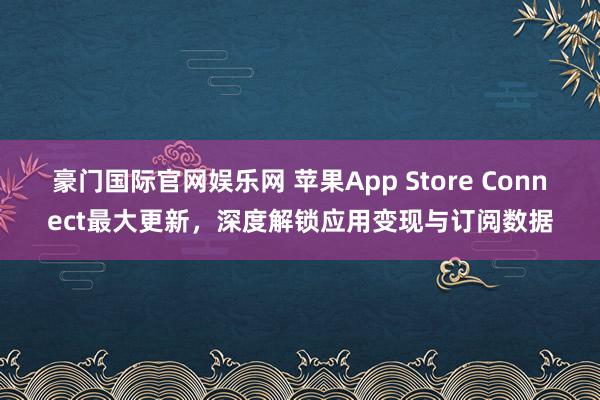 豪门国际官网娱乐网 苹果App Store Connect最大更新，深度解锁应用变现与订阅数据