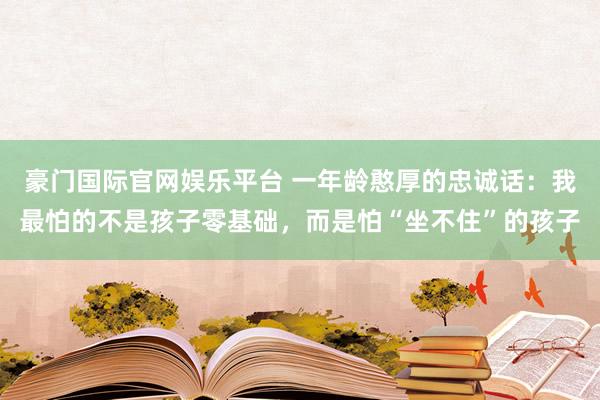 豪门国际官网娱乐平台 一年龄憨厚的忠诚话：我最怕的不是孩子零基础，而是怕“坐不住”的孩子