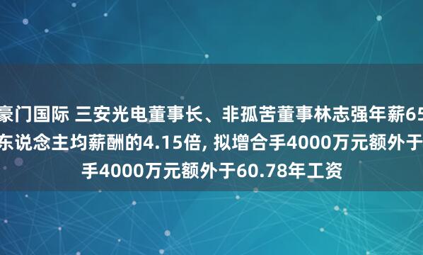 豪门国际 三安光电董事长、非孤苦董事林志强年薪65.81万是公司东说念主均薪酬的4.15倍， 拟增合手4000万元额外于60.78年工资