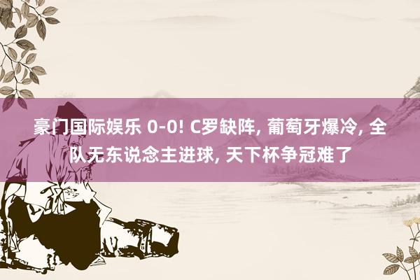 豪门国际娱乐 0-0! C罗缺阵， 葡萄牙爆冷， 全队无东说念主进球， 天下杯争冠难了