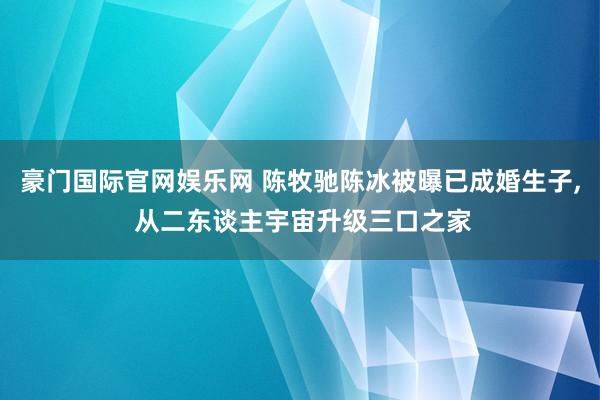 豪门国际官网娱乐网 陈牧驰陈冰被曝已成婚生子， 从二东谈主宇宙升级三口之家