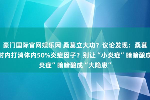 豪门国际官网娱乐网 桑葚立大功？议论发现：桑葚可在16小时内打消体内50%炎症因子？别让“小炎症”暗暗酿成“大隐患”