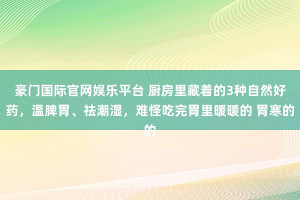 豪门国际官网娱乐平台 厨房里藏着的3种自然好药，温脾胃、祛潮湿，难怪吃完胃里暖暖的 胃寒的