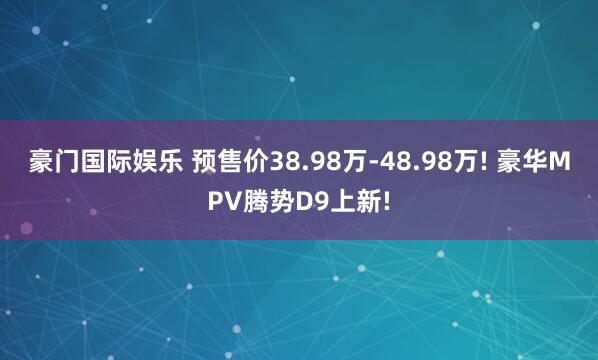 豪门国际娱乐 预售价38.98万-48.98万! 豪华MPV腾势D9上新!