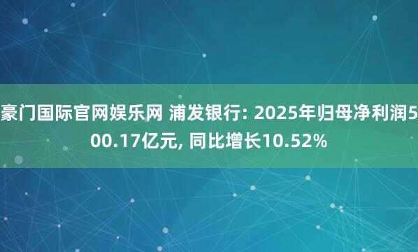豪门国际官网娱乐网 浦发银行: 2025年归母净利润500.17亿元， 同比增长10.52%