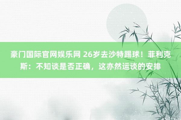 豪门国际官网娱乐网 26岁去沙特踢球！菲利克斯：不知谈是否正确，这亦然运谈的安排