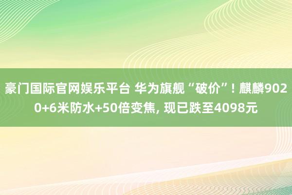 豪门国际官网娱乐平台 华为旗舰“破价”! 麒麟9020+6米防水+50倍变焦， 现已跌至4098元