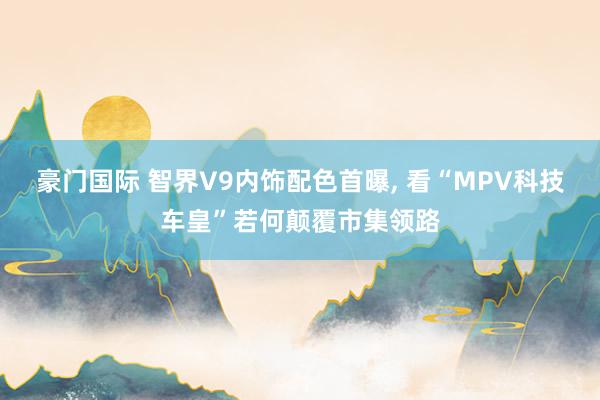 豪门国际 智界V9内饰配色首曝， 看“MPV科技车皇”若何颠覆市集领路
