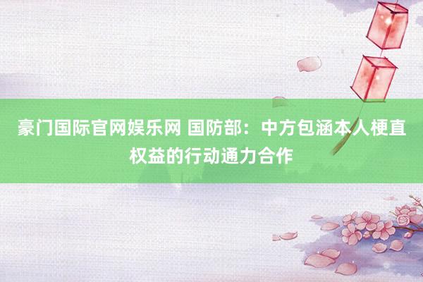 豪门国际官网娱乐网 国防部：中方包涵本人梗直权益的行动通力合作