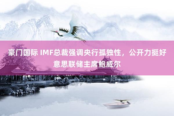 豪门国际 IMF总裁强调央行孤独性，公开力挺好意思联储主席鲍威尔