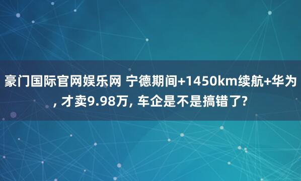 豪门国际官网娱乐网 宁德期间+1450km续航+华为， 才卖9.98万， 车企是不是搞错了?
