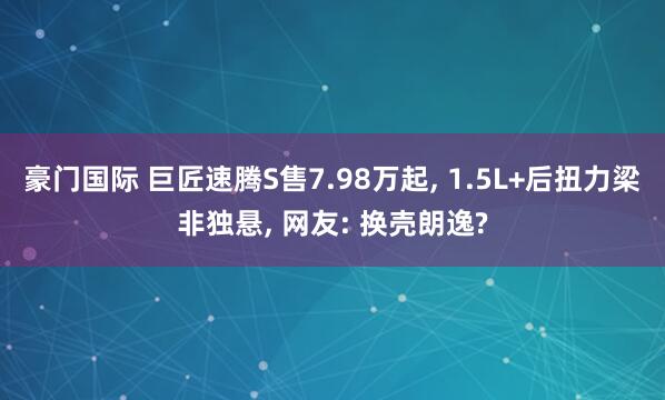 豪门国际 巨匠速腾S售7.98万起， 1.5L+后扭力梁非独悬， 网友: 换壳朗逸?