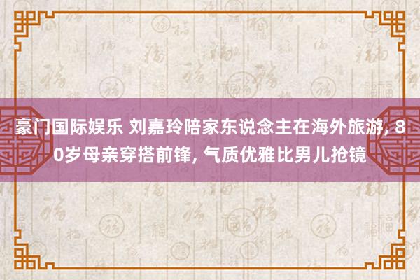 豪门国际娱乐 刘嘉玲陪家东说念主在海外旅游， 80岁母亲穿搭前锋， 气质优雅比男儿抢镜