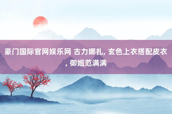 豪门国际官网娱乐网 古力娜扎， 玄色上衣搭配皮衣，<a href=