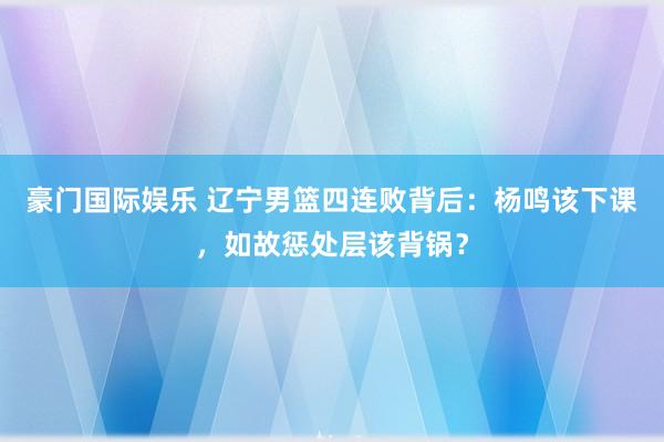 豪门国际娱乐 辽宁男篮四连败背后：杨鸣该下课，如故惩处层该背锅？