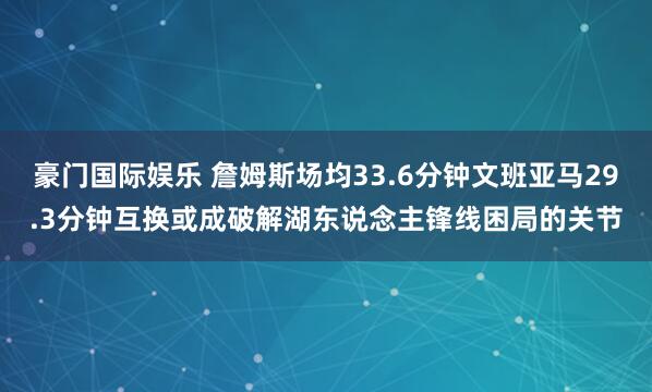 豪门国际娱乐 詹姆斯场均33.6分钟文班亚马29.3分钟互换或成破解湖东说念主锋线困局的关节
