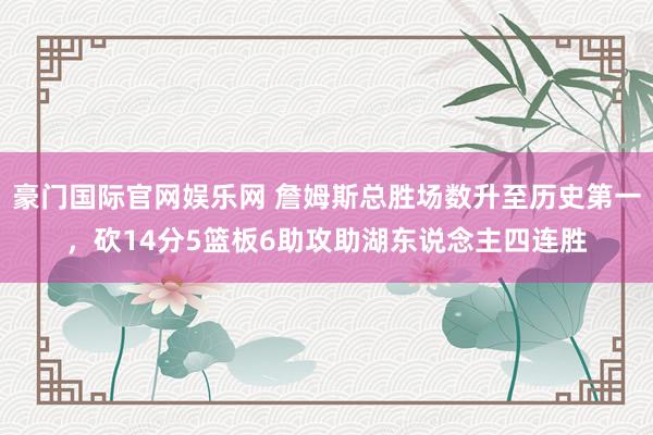 豪门国际官网娱乐网 詹姆斯总胜场数升至历史第一，砍14分5篮板6助攻助湖东说念主四连胜