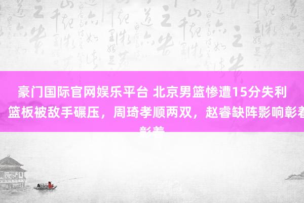 豪门国际官网娱乐平台 北京男篮惨遭15分失利，篮板被敌手碾压，周琦孝顺两双，赵睿缺阵影响彰着