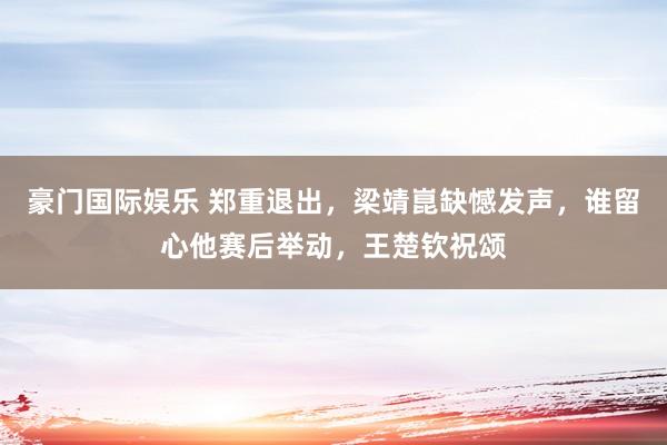 豪门国际娱乐 郑重退出，梁靖崑缺憾发声，谁留心他赛后举动，王楚钦祝颂