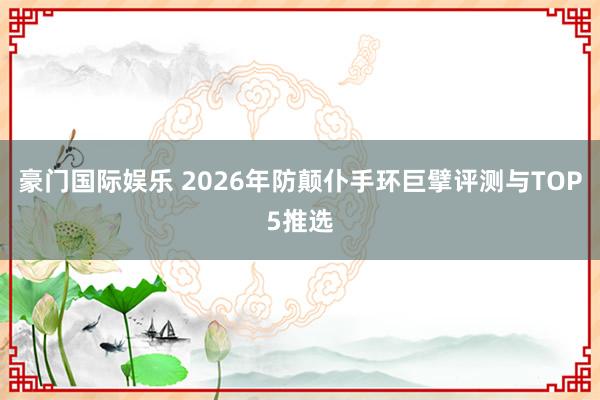 豪门国际娱乐 2026年防颠仆手环巨擘评测与TOP5推选