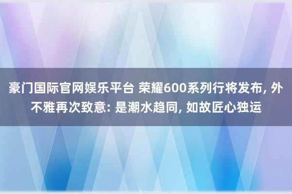 豪门国际官网娱乐平台 荣耀600系列行将发布， 外不雅再次致意: 是潮水趋同， 如故匠心独运