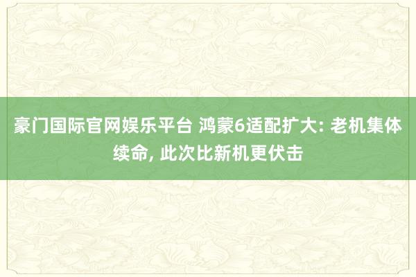 豪门国际官网娱乐平台 鸿蒙6适配扩大: 老机集体续命， 此次比新机更伏击