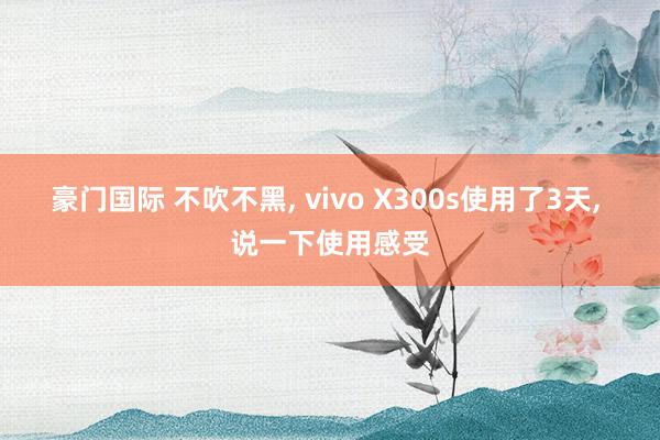 豪门国际 不吹不黑， vivo X300s使用了3天， 说一下使用感受